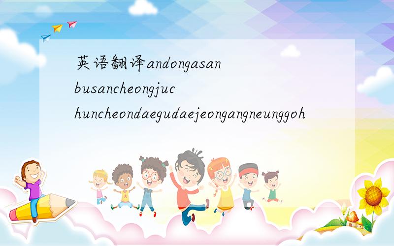 英语翻译andongasanbusancheongjuchuncheondaegudaejeongangneunggoh