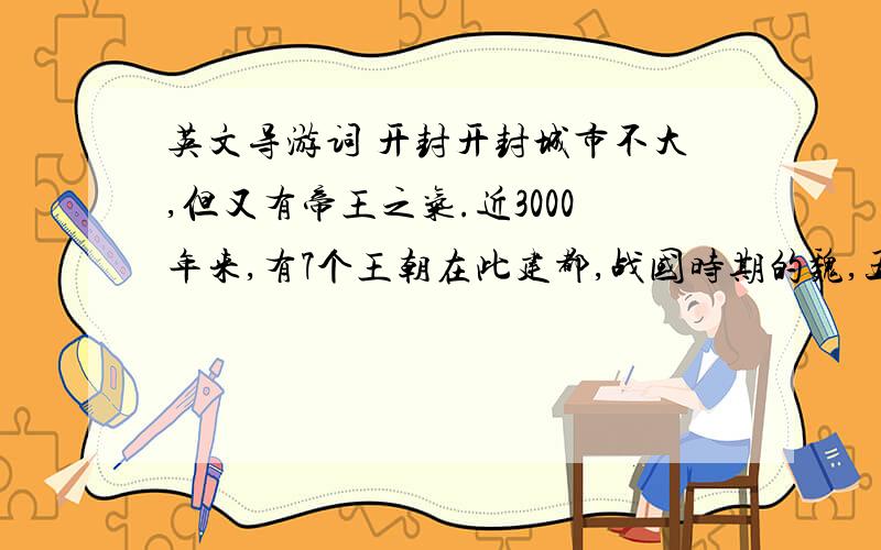 英文导游词 开封开封城市不大,但又有帝王之气.近3000年来,有7个王朝在此建都,战国时期的魏,五代时的后梁、后晋、后汉