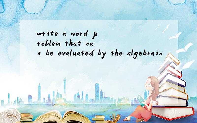 write a word problem that can be evaluated by the algebraic