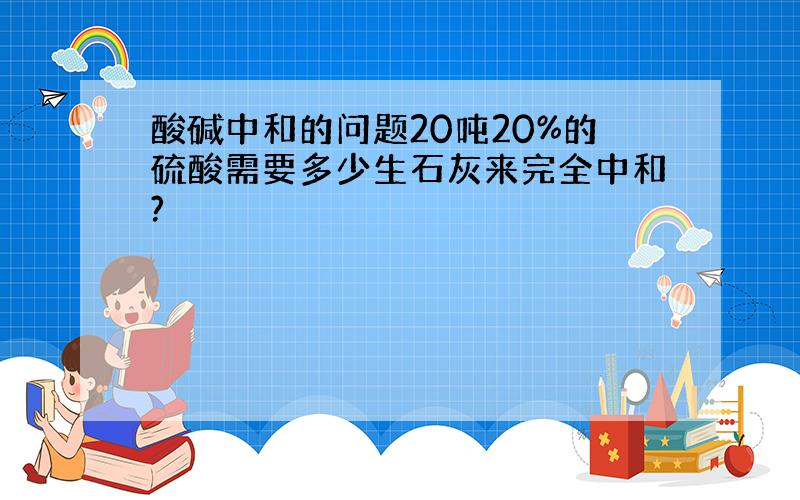 酸碱中和的问题20吨20%的硫酸需要多少生石灰来完全中和?