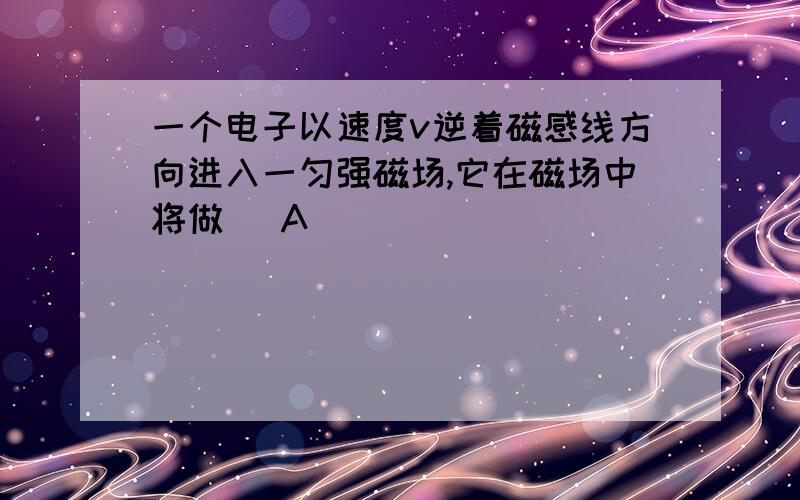 一个电子以速度v逆着磁感线方向进入一匀强磁场,它在磁场中将做( A)