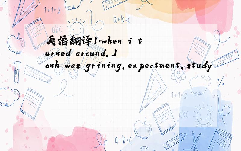 英语翻译1.when i turned around,Jonh was grining,expectment,study