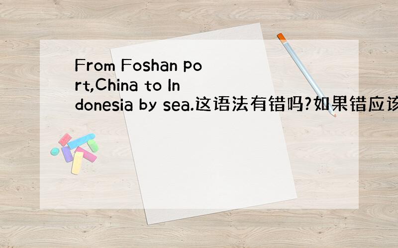 From Foshan port,China to Indonesia by sea.这语法有错吗?如果错应该怎么写