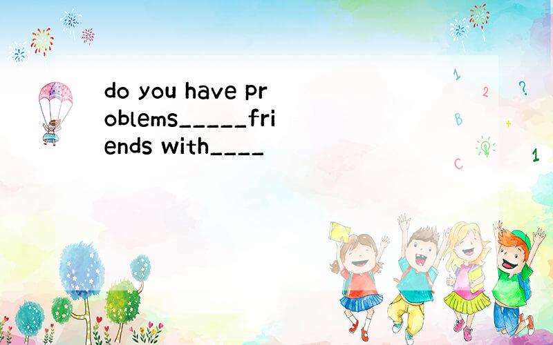 do you have problems_____friends with____