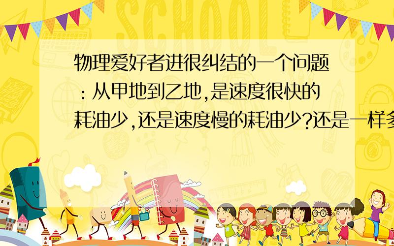 物理爱好者进很纠结的一个问题：从甲地到乙地,是速度很快的耗油少,还是速度慢的耗油少?还是一样多.我和一个的士司机争辩了很