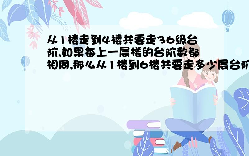 从1楼走到4楼共要走36级台阶,如果每上一层楼的台阶数都相同,那么从1楼到6楼共要走多少层台阶?