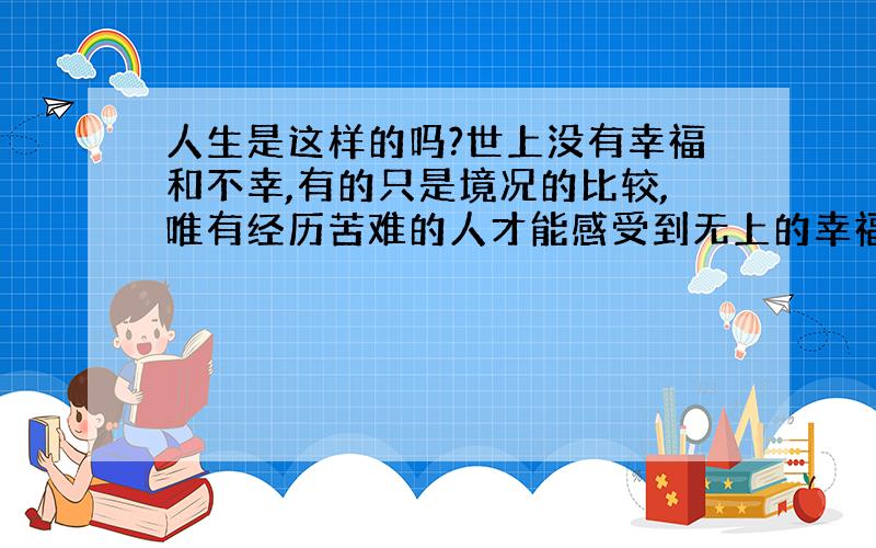 人生是这样的吗?世上没有幸福和不幸,有的只是境况的比较,唯有经历苦难的人才能感受到无上的幸福.必须经历过死亡才能感受到生