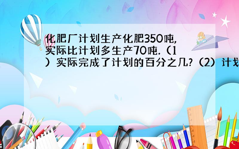 化肥厂计划生产化肥350吨,实际比计划多生产70吨.（1）实际完成了计划的百分之几?（2）计划产量比实际少