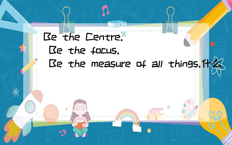 Be the Centre. Be the focus. Be the measure of all things.什么