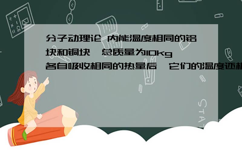 分子动理论 内能温度相同的铝块和铜块,总质量为10kg,各自吸收相同的热量后,它们的温度还相同,求铝块和铜块的质量各是多