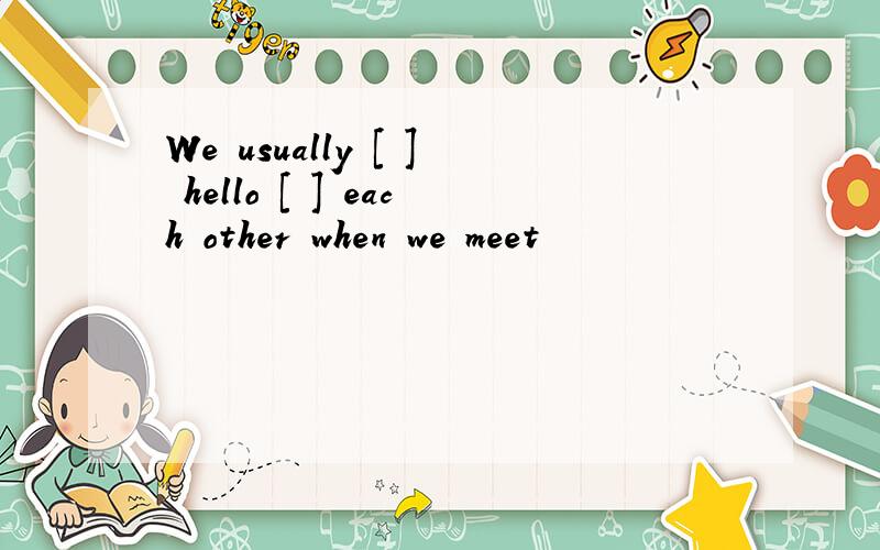 We usually [ ] hello [ ] each other when we meet