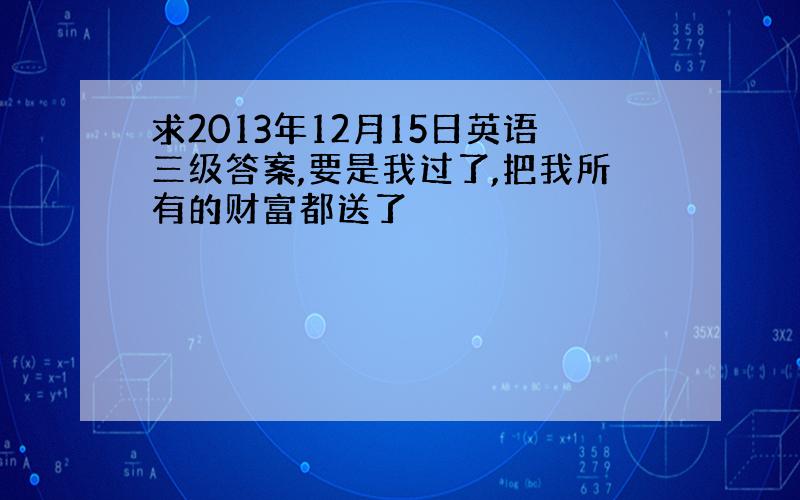 求2013年12月15日英语三级答案,要是我过了,把我所有的财富都送了