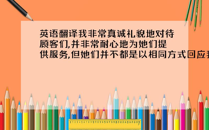 英语翻译我非常真诚礼貌地对待顾客们,并非常耐心地为她们提供服务,但她们并不都是以相同方式回应我,甚至有些人是小偷,趁我不