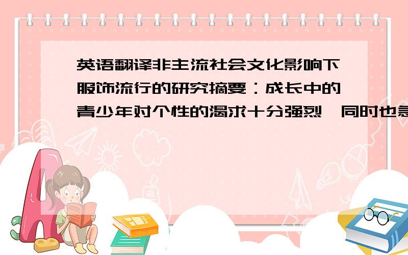 英语翻译非主流社会文化影响下服饰流行的研究摘要：成长中的青少年对个性的渴求十分强烈,同时也急需社会的认同,而时尚恰好就是