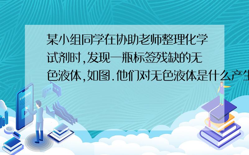 某小组同学在协助老师整理化学试剂时,发现一瓶标签残缺的无色液体,如图.他们对无色液体是什么产生了兴