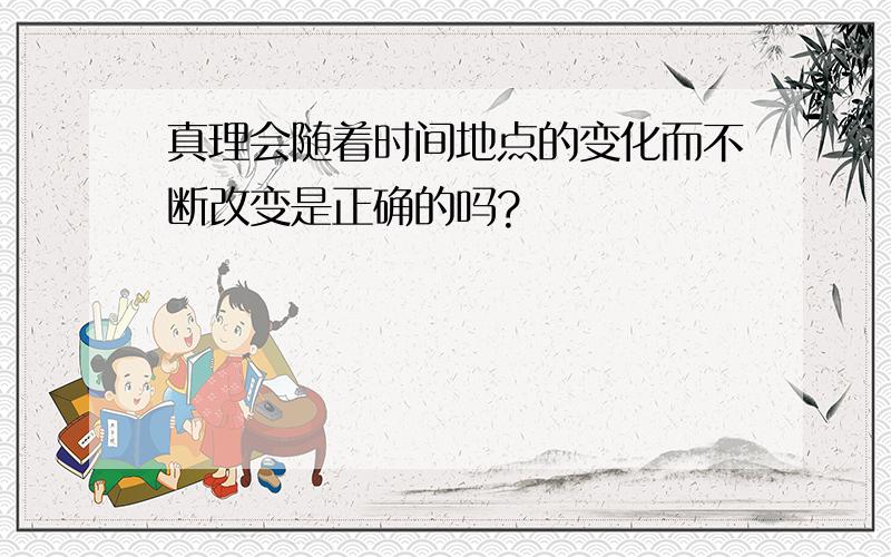 真理会随着时间地点的变化而不断改变是正确的吗?