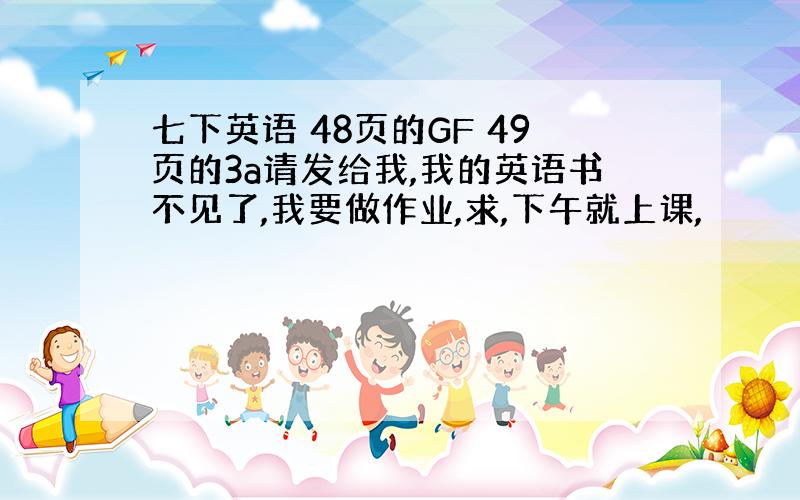 七下英语 48页的GF 49页的3a请发给我,我的英语书不见了,我要做作业,求,下午就上课,