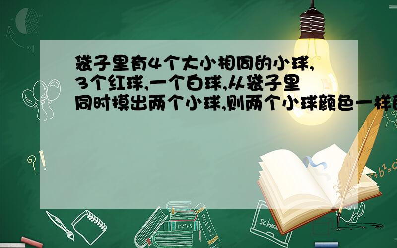 袋子里有4个大小相同的小球,3个红球,一个白球,从袋子里同时摸出两个小球,则两个小球颜色一样的概率是---