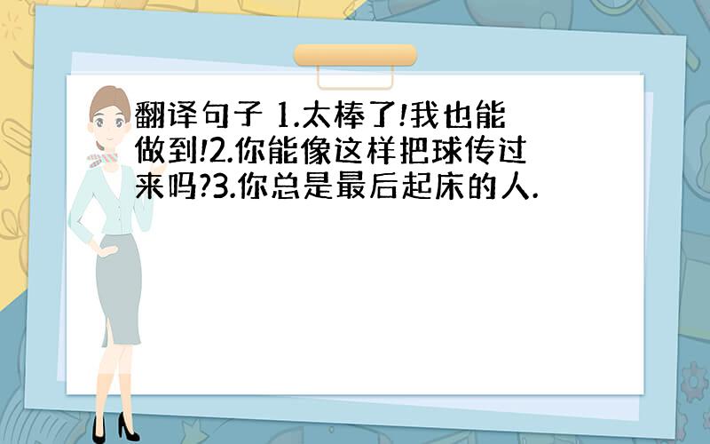 翻译句子 1.太棒了!我也能做到!2.你能像这样把球传过来吗?3.你总是最后起床的人.