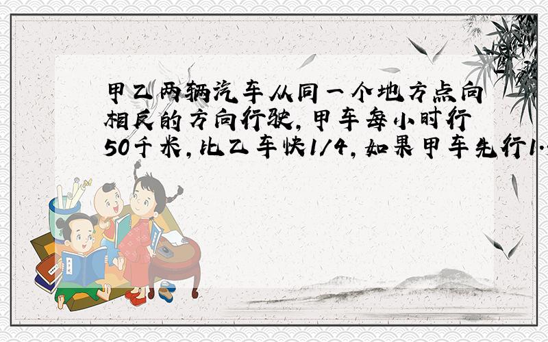 甲乙两辆汽车从同一个地方点向相反的方向行驶,甲车每小时行50千米,比乙车快1/4,如果甲车先行1.5小时,甲乙两车再同时