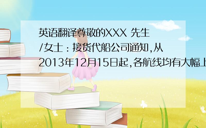 英语翻译尊敬的XXX 先生 /女士：接货代船公司通知,从2013年12月15日起,各航线均有大幅上涨.请各个客户15号之