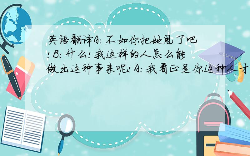 英语翻译A：不如你把她甩了吧!B：什么!我这样的人怎么能做出这种事来呢!A：我看正是你这种人才能做出这事来.