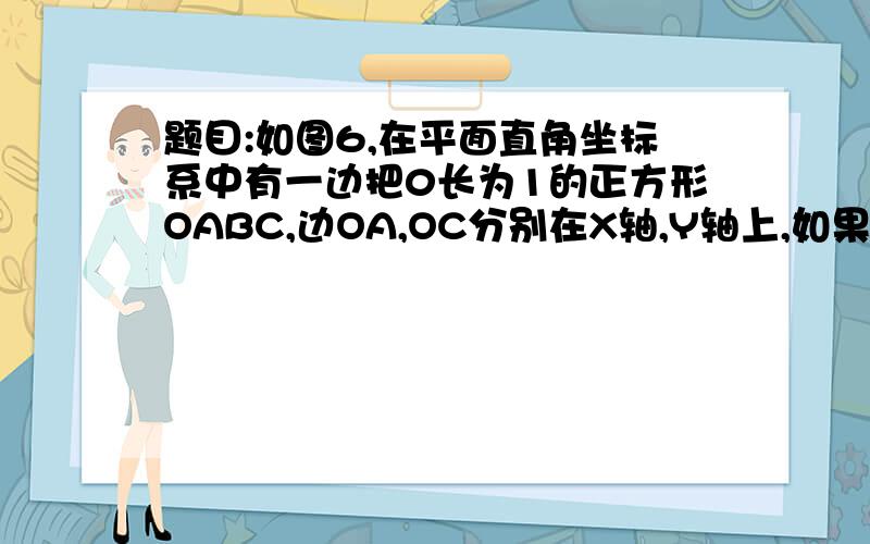 题目:如图6,在平面直角坐标系中有一边把0长为1的正方形OABC,边OA,OC分别在X轴,Y轴上,如果以对角线OB为边作