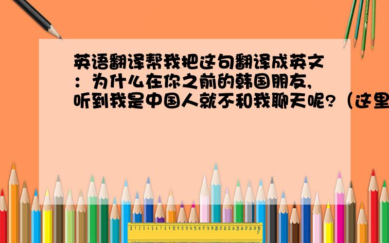 英语翻译帮我把这句翻译成英文：为什么在你之前的韩国朋友,听到我是中国人就不和我聊天呢?（这里的“韩国朋友”一定要翻译到啊