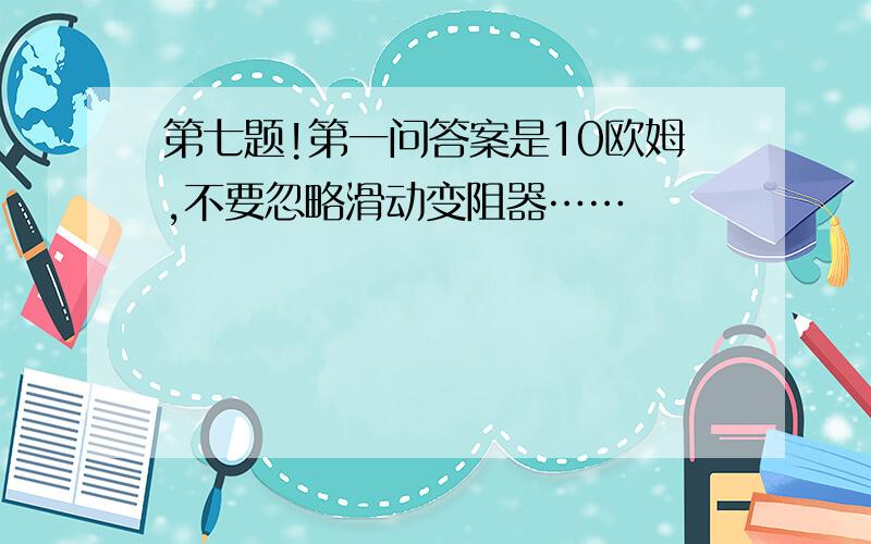 第七题!第一问答案是10欧姆,不要忽略滑动变阻器……