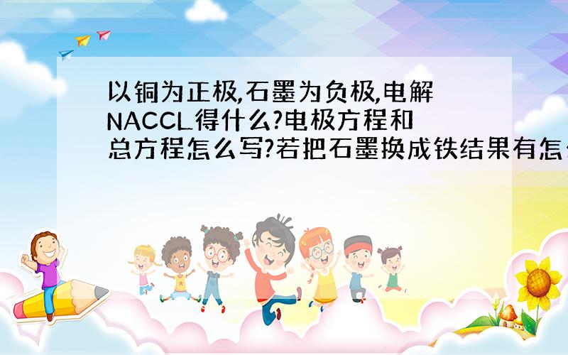 以铜为正极,石墨为负极,电解NACCL得什么?电极方程和总方程怎么写?若把石墨换成铁结果有怎么样?