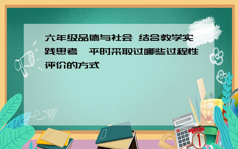 六年级品德与社会 结合教学实践思考,平时采取过哪些过程性评价的方式