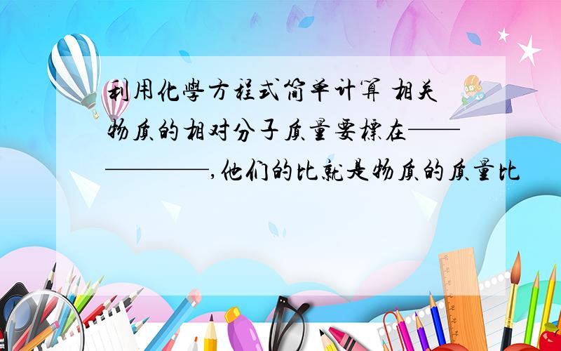 利用化学方程式简单计算 相关物质的相对分子质量要标在——————,他们的比就是物质的质量比