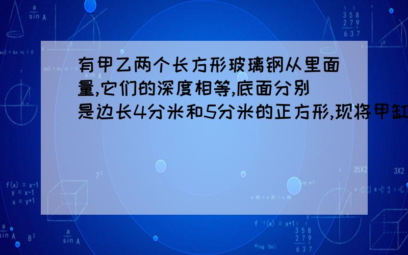 有甲乙两个长方形玻璃钢从里面量,它们的深度相等,底面分别是边长4分米和5分米的正方形,现将甲缸盛满水