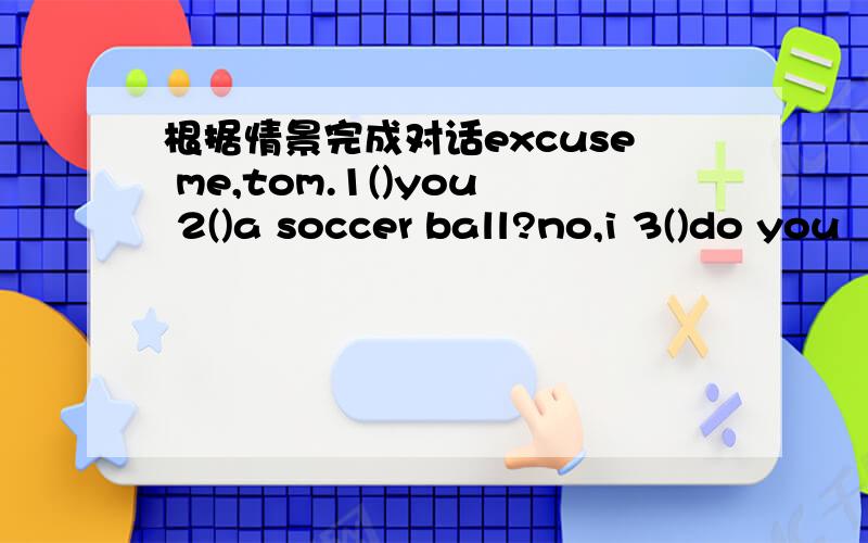 根据情景完成对话excuse me,tom.1()you 2()a soccer ball?no,i 3()do you