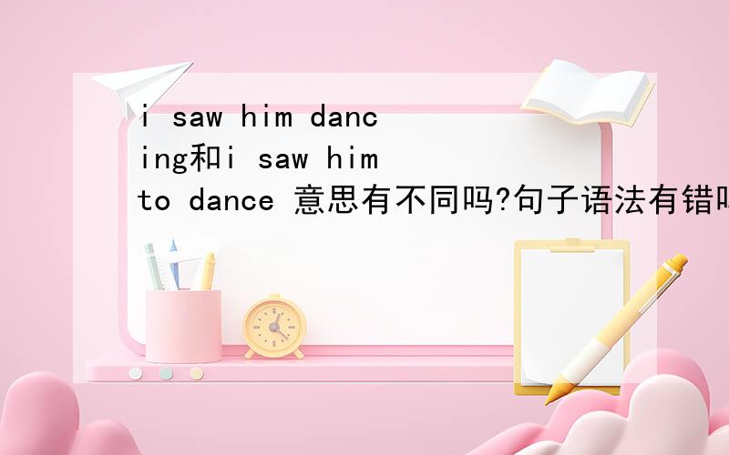 i saw him dancing和i saw him to dance 意思有不同吗?句子语法有错吗?