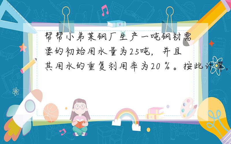 帮帮小弟某钢厂生产一吨钢材需要的初始用水量为25吨，并且其用水的重复利用率为20％。按此计算，生产一吨钢材的实际用水量为