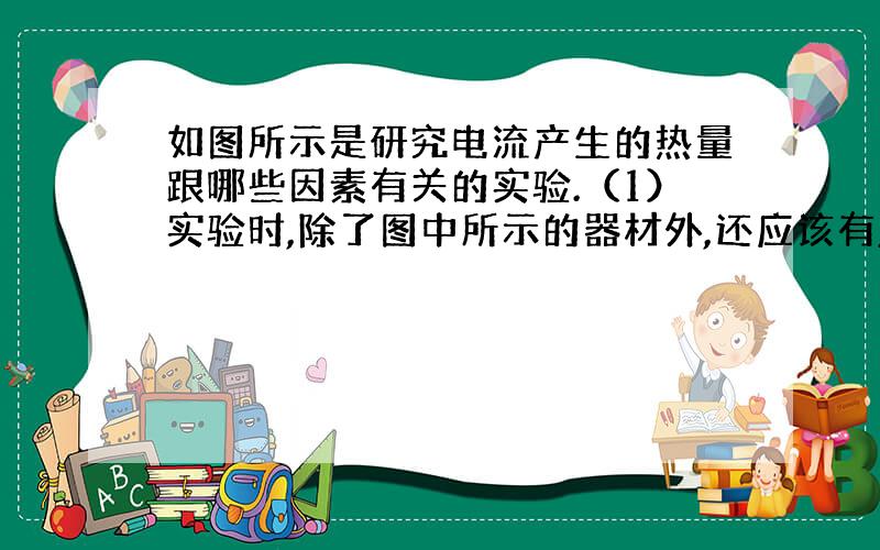 如图所示是研究电流产生的热量跟哪些因素有关的实验.（1）实验时,除了图中所示的器材外,还应该有____.