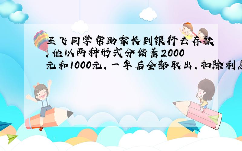 王飞同学帮助家长到银行去存款,他以两种形式分储蓄2000元和1000元,一年后全部取出,扣除利息税后得利息