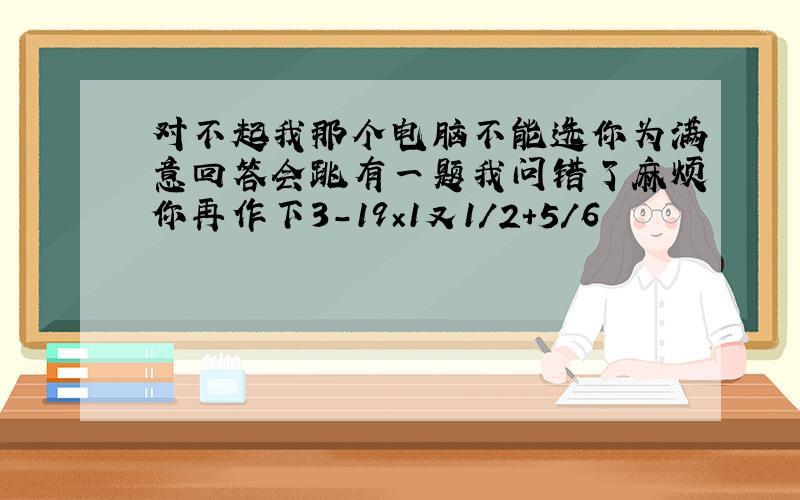 对不起我那个电脑不能选你为满意回答会跳有一题我问错了麻烦你再作下3-19×1又1/2＋5/6