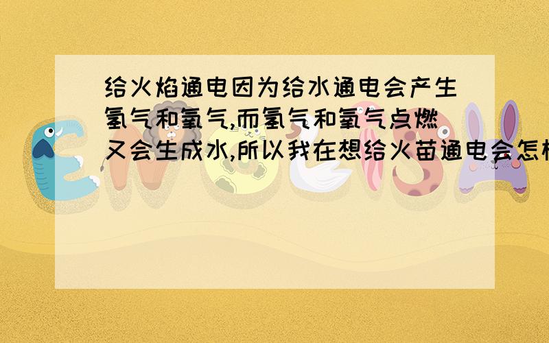 给火焰通电因为给水通电会产生氢气和氧气,而氢气和氧气点燃又会生成水,所以我在想给火苗通电会怎样?