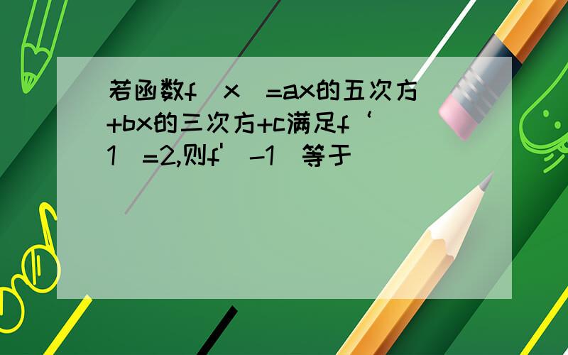 若函数f（x）=ax的五次方+bx的三次方+c满足f‘（1）=2,则f'（-1）等于