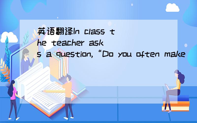 英语翻译In class the teacher asks a question,“Do you often make