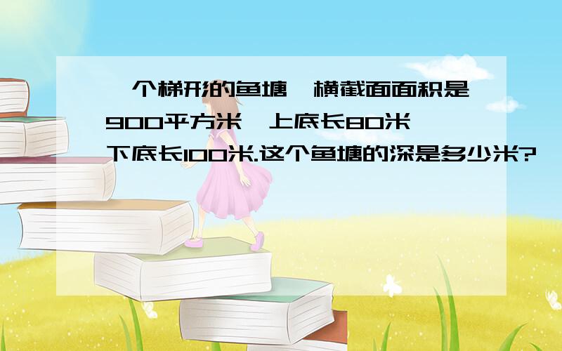 一个梯形的鱼塘,横截面面积是900平方米,上底长80米,下底长100米.这个鱼塘的深是多少米?