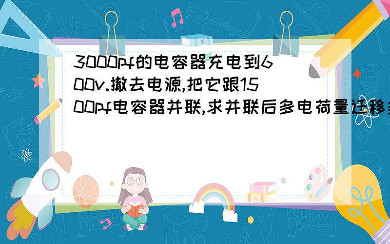 3000pf的电容器充电到600v.撤去电源,把它跟1500pf电容器并联,求并联后多电荷量迁移多少