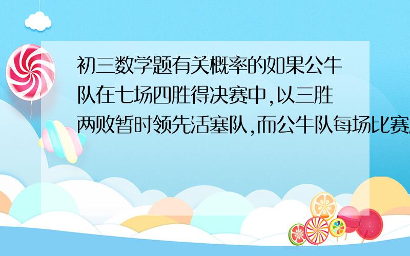 初三数学题有关概率的如果公牛队在七场四胜得决赛中,以三胜两败暂时领先活塞队,而公牛队每场比赛胜活塞队的概率是五分之三,那