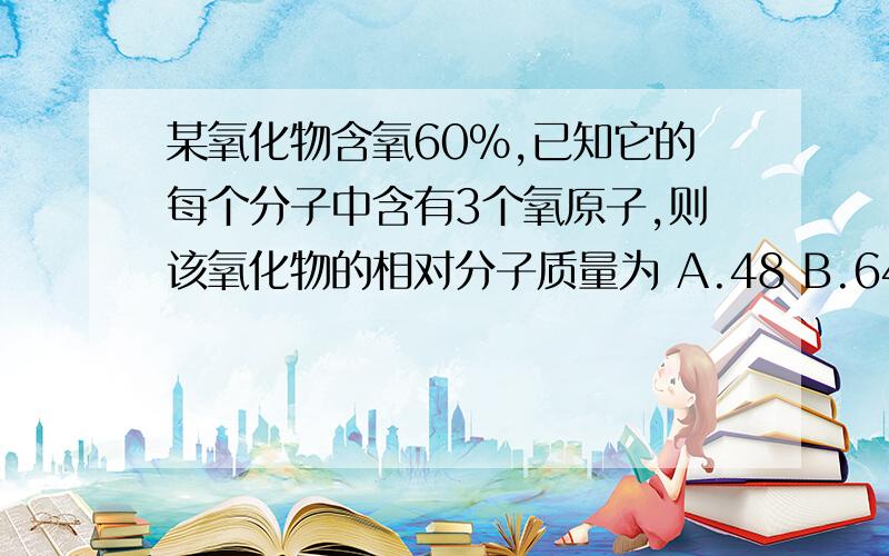 某氧化物含氧60％,已知它的每个分子中含有3个氧原子,则该氧化物的相对分子质量为 A.48 B.64 C.80 D.10