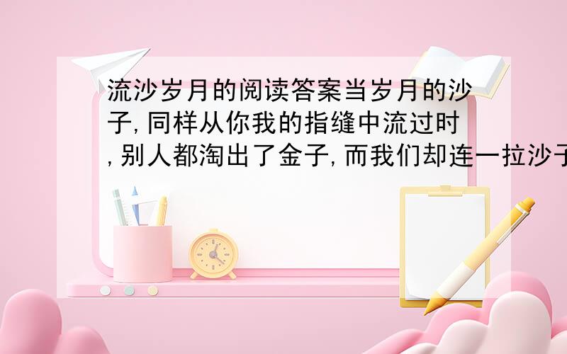 流沙岁月的阅读答案当岁月的沙子,同样从你我的指缝中流过时,别人都淘出了金子,而我们却连一拉沙子都没有留住,我们又怎能不痛