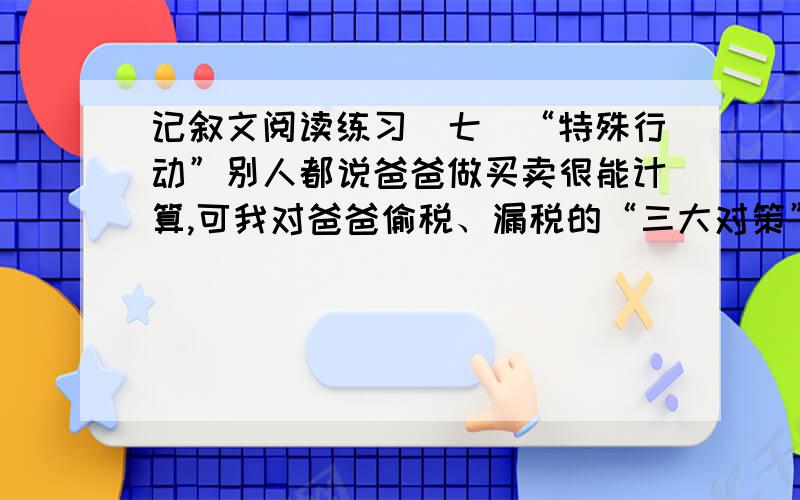 记叙文阅读练习(七)“特殊行动”别人都说爸爸做买卖很能计算,可我对爸爸偷税、漏税的“三大对策”早就气闷极了.我多次劝他,