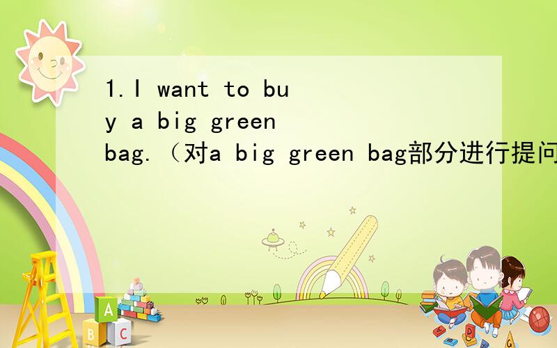 1.I want to buy a big green bag.（对a big green bag部分进行提问）