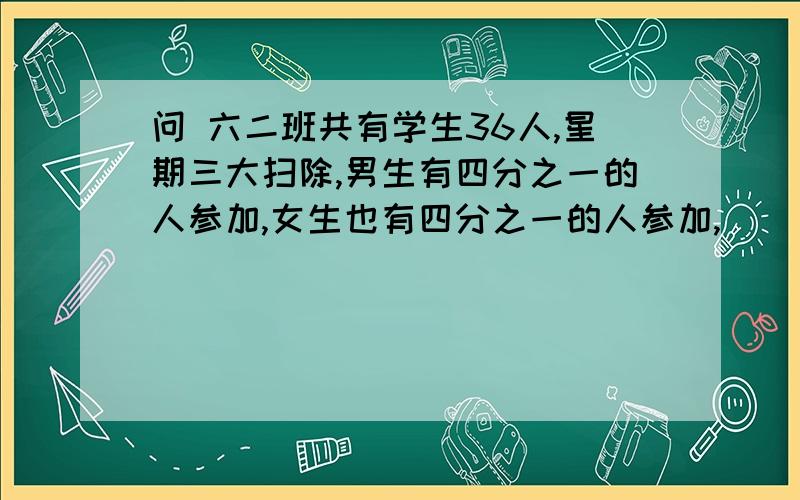 问 六二班共有学生36人,星期三大扫除,男生有四分之一的人参加,女生也有四分之一的人参加,